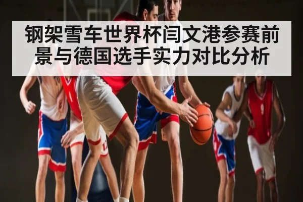 钢架雪车世界杯闫文港参赛前景与德国选手实力对比分析