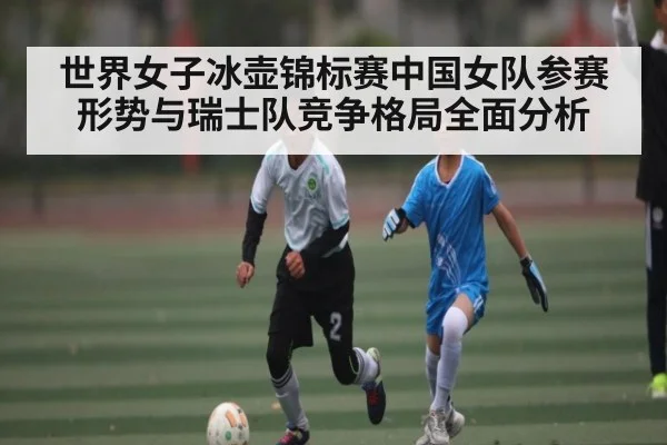 世界女子冰壶锦标赛中国女队参赛形势与瑞士队竞争格局全面分析