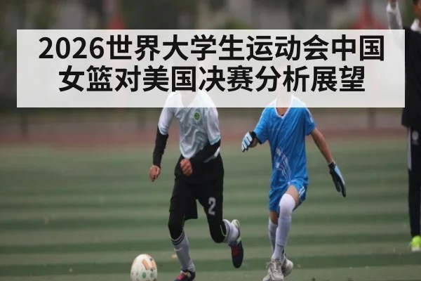 2026世界大学生运动会中国女篮对美国决赛分析展望