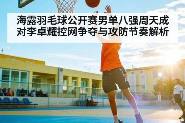 海露羽毛球公开赛男单八强周天成对李卓耀控网争夺与攻防节奏解析